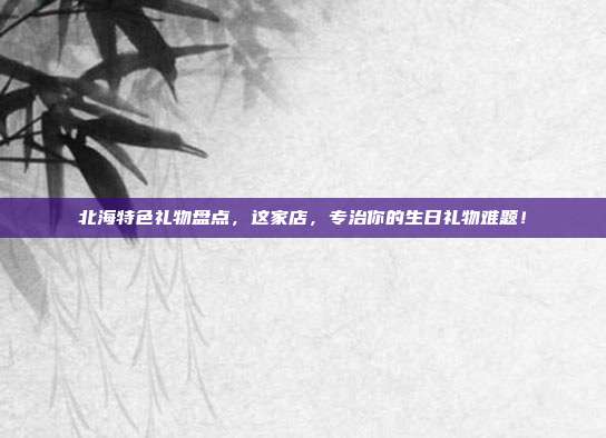 北海特色礼物盘点，这家店，专治你的生日礼物难题！