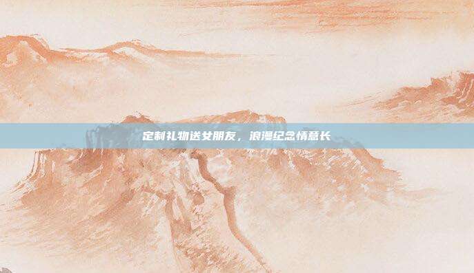 定制礼物送女朋友，浪漫纪念情意长