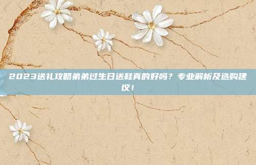 2023送礼攻略弟弟过生日送鞋真的好吗？专业解析及选购建议！