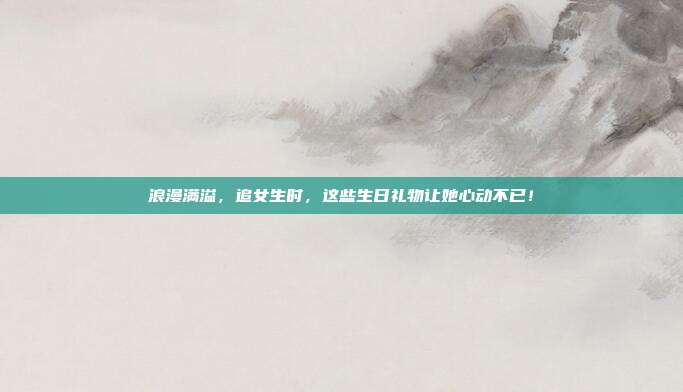浪漫满溢，追女生时，这些生日礼物让她心动不已！