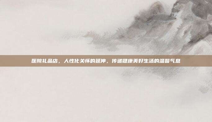 医院礼品店，人性化关怀的延伸，传递健康美好生活的温馨气息