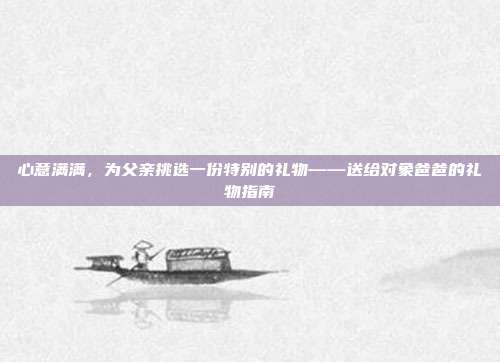 心意满满，为父亲挑选一份特别的礼物——送给对象爸爸的礼物指南