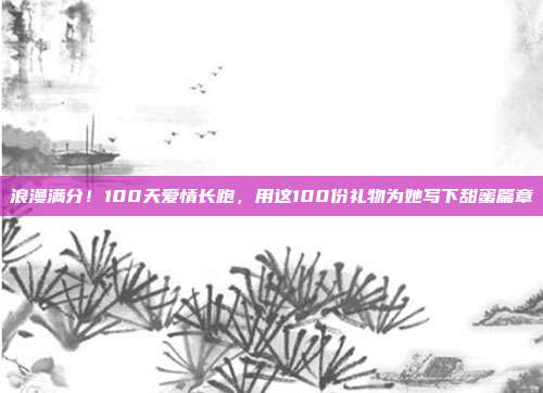 浪漫满分！100天爱情长跑，用这100份礼物为她写下甜蜜篇章