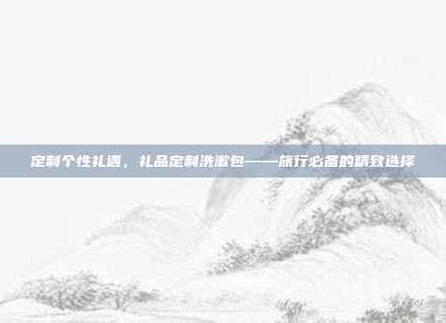 定制个性礼遇，礼品定制洗漱包——旅行必备的精致选择