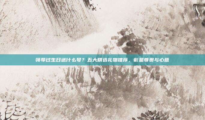 领导过生日送什么号？五大精选礼物推荐，彰显尊贵与心意