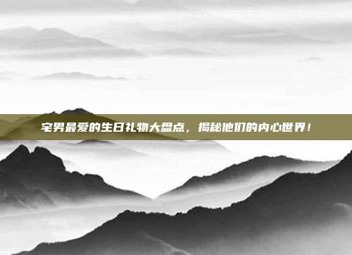 宅男最爱的生日礼物大盘点，揭秘他们的内心世界！