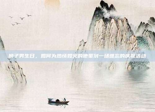 狮子男生日，如何为热情如火的他策划一场难忘的庆祝活动