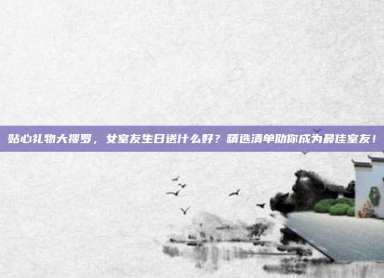贴心礼物大搜罗，女室友生日送什么好？精选清单助你成为最佳室友！