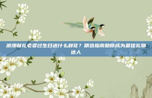 浪漫献礼老婆过生日送什么鲜花？精选指南助你成为最佳礼物达人
