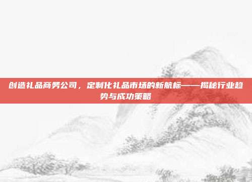 创造礼品商务公司，定制化礼品市场的新航标——揭秘行业趋势与成功策略