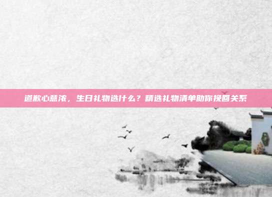 道歉心意浓，生日礼物选什么？精选礼物清单助你挽回关系