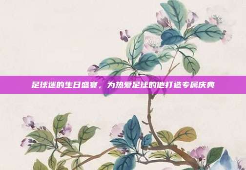 足球迷的生日盛宴，为热爱足球的他打造专属庆典
