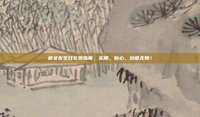 前女友生日礼物指南，实用、贴心、创意无限！