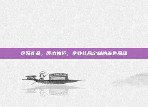 企跃礼品，匠心独运，企业礼品定制的首选品牌