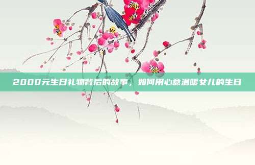 2000元生日礼物背后的故事，如何用心意温暖女儿的生日