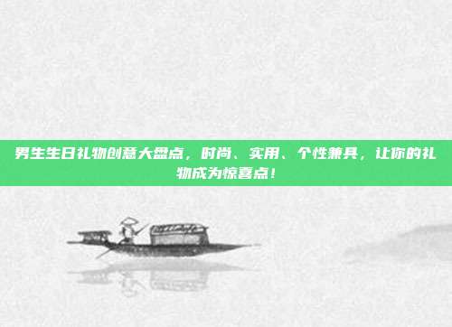 男生生日礼物创意大盘点，时尚、实用、个性兼具，让你的礼物成为惊喜点！