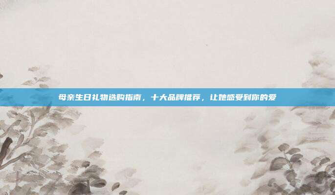 母亲生日礼物选购指南，十大品牌推荐，让她感受到你的爱