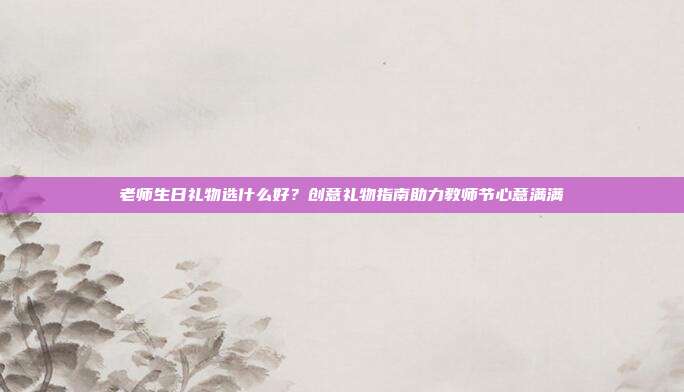 老师生日礼物选什么好？创意礼物指南助力教师节心意满满