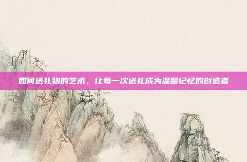 如何送礼物的艺术，让每一次送礼成为温馨记忆的创造者