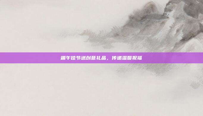 端午佳节送创意礼品，传递温馨祝福