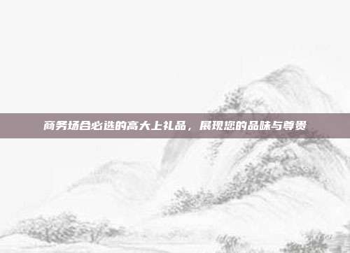 商务场合必选的高大上礼品，展现您的品味与尊贵