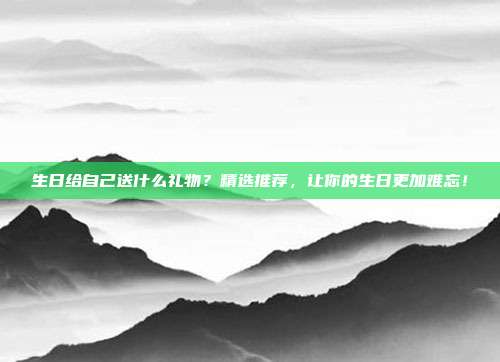 生日给自己送什么礼物？精选推荐，让你的生日更加难忘！