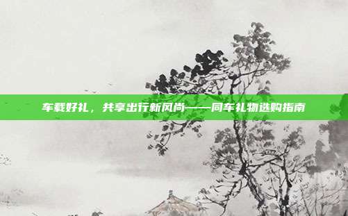 车载好礼，共享出行新风尚——同车礼物选购指南