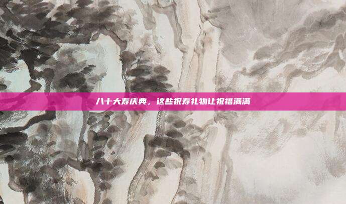 八十大寿庆典，这些祝寿礼物让祝福满满