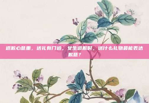 道歉心意重，送礼有门道，女生道歉时，送什么礼物最能表达歉意？
