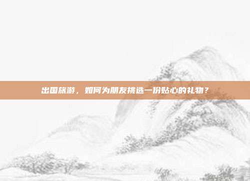 出国旅游，如何为朋友挑选一份贴心的礼物？