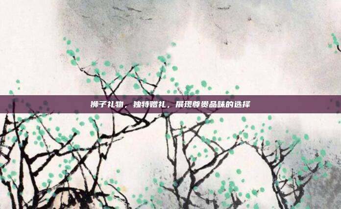 狮子礼物，独特赠礼，展现尊贵品味的选择
