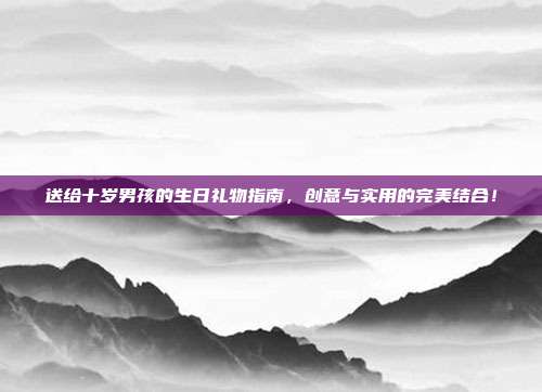 送给十岁男孩的生日礼物指南，创意与实用的完美结合！