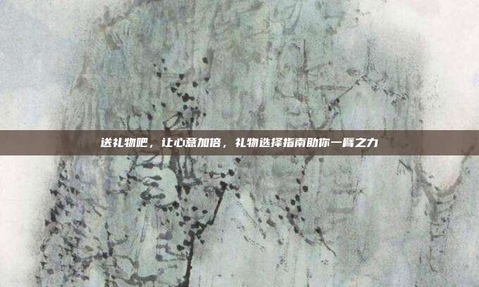 送礼物吧，让心意加倍，礼物选择指南助你一臂之力