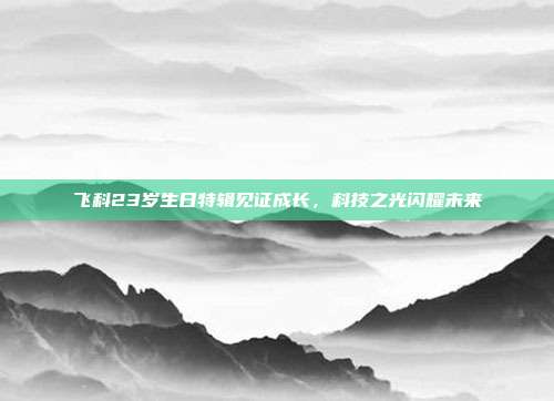 飞科23岁生日特辑见证成长，科技之光闪耀未来