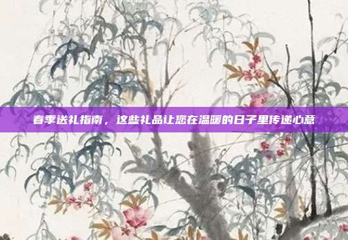 春季送礼指南，这些礼品让您在温暖的日子里传递心意