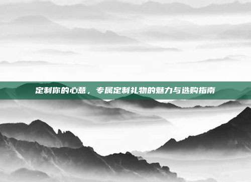 定制你的心意，专属定制礼物的魅力与选购指南