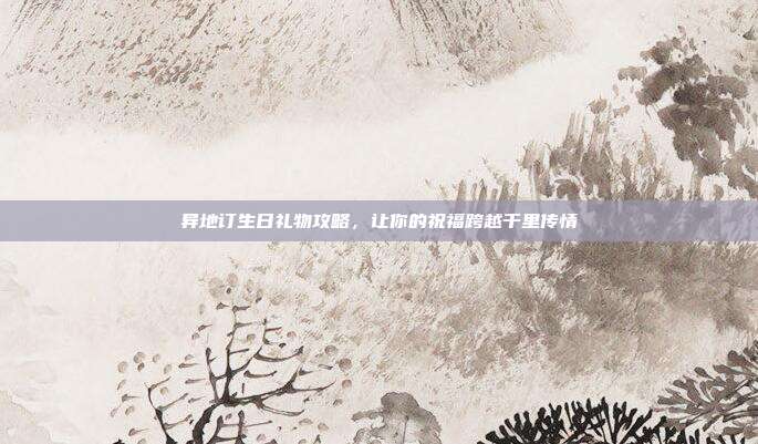 异地订生日礼物攻略，让你的祝福跨越千里传情