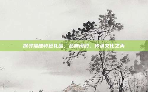 探寻福建特色礼品，品味闽韵，传承文化之美