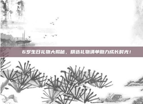 🎉6岁生日礼物大揭秘，精选礼物清单助力成长时光！