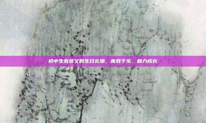 初中生有意义的生日礼物，寓教于乐，助力成长