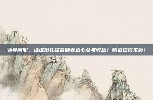领导离职，选这份礼物最能表达心意与敬意！精选指南来袭！