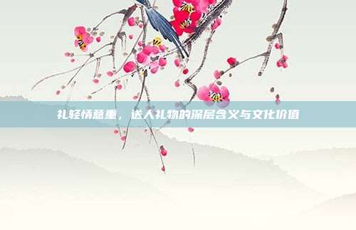 礼轻情意重，送人礼物的深层含义与文化价值