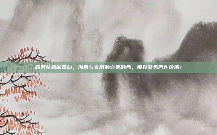 商务礼品新风向，创意与实用的完美融合，提升商务合作价值！
