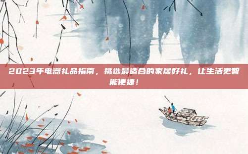 2023年电器礼品指南，挑选最适合的家居好礼，让生活更智能便捷！