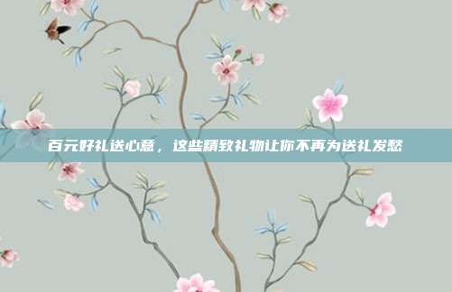 百元好礼送心意，这些精致礼物让你不再为送礼发愁