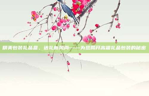 精美包装礼品盒，送礼新风尚——为您揭开高端礼品包装的秘密