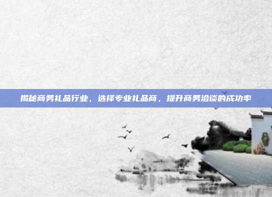 揭秘商务礼品行业，选择专业礼品商，提升商务洽谈的成功率