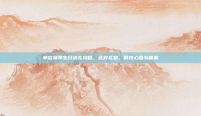 单位领导生日送礼攻略，选对礼物，展现心意与尊重