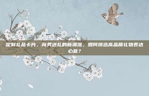 定制礼品卡片，商务送礼的新潮流，如何挑选高品质礼物表达心意？