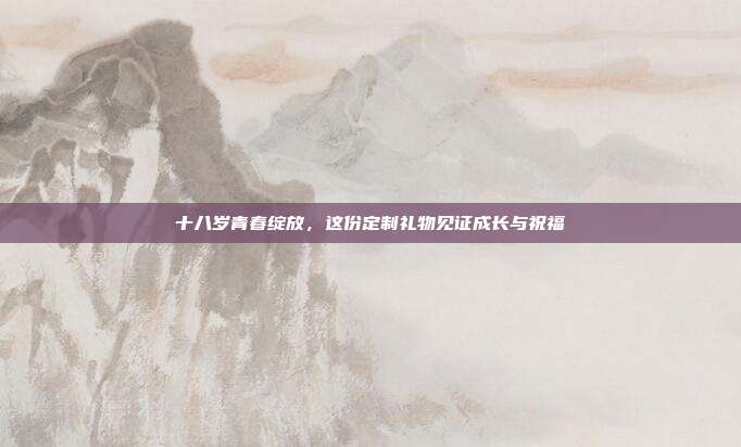 十八岁青春绽放，这份定制礼物见证成长与祝福